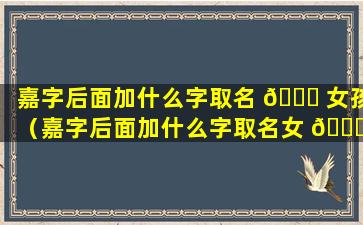 嘉字后面加什么字取名 🐘 女孩（嘉字后面加什么字取名女 🍀 孩好听）